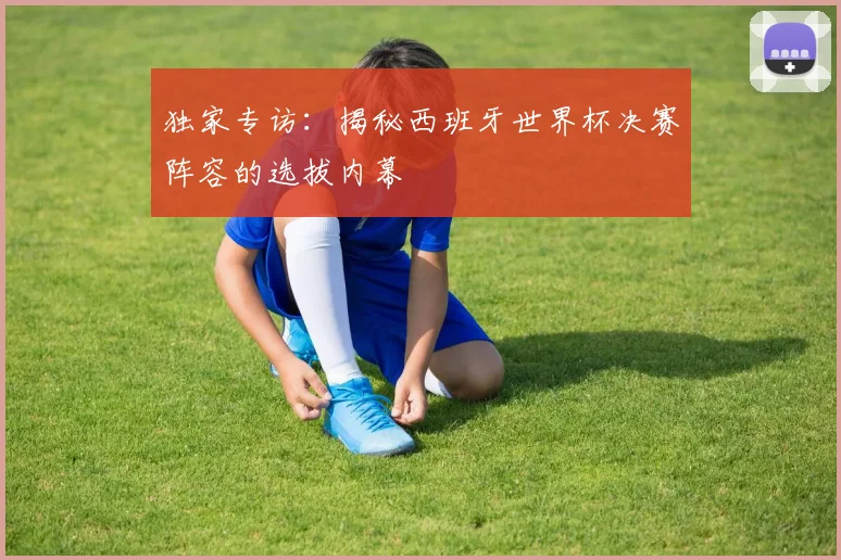 独家专访:揭秘西班牙世界杯决赛阵容的选拔内幕