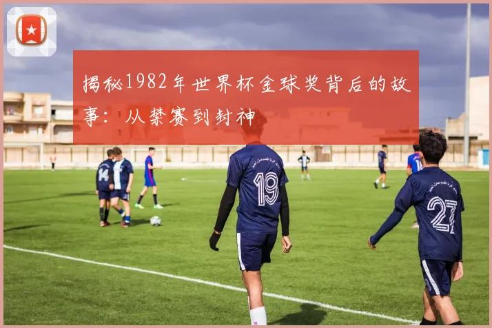 揭秘1982年世界杯金球奖背后的故事：从禁赛到封神