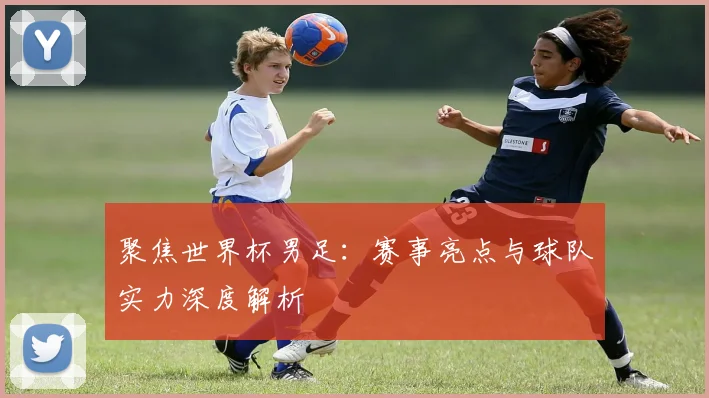 聚焦世界杯男足:赛事亮点与球队实力深度解析