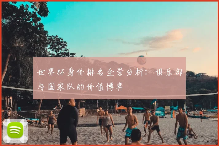 世界杯身价排名全景分析：俱乐部与国家队的价值博弈