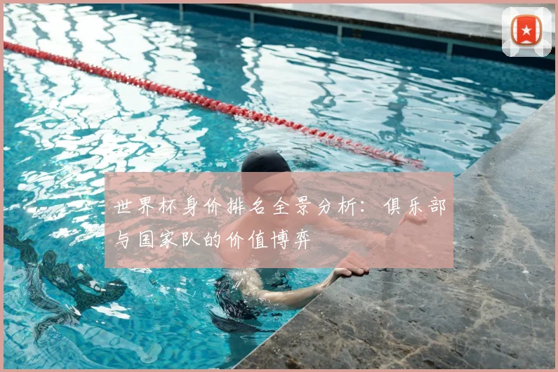 世界杯身价排名全景分析：俱乐部与国家队的价值博弈