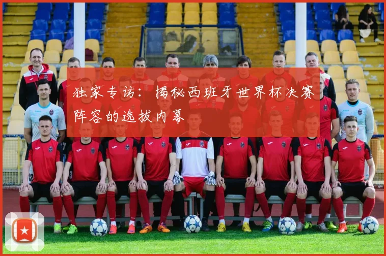 独家专访：揭秘西班牙世界杯决赛阵容的选拔内幕