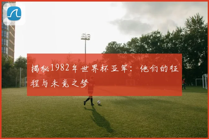 揭秘1982年世界杯亚军：他们的征程与未竟之梦