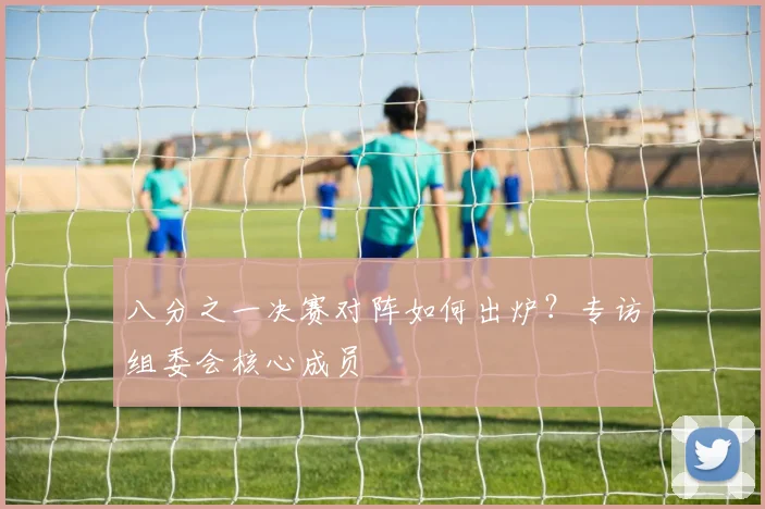 八分之一决赛对阵如何出炉？专访组委会核心成员