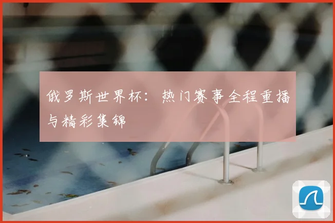 俄罗斯世界杯:热门赛事全程重播与精彩集锦